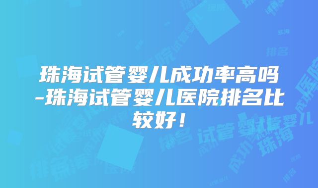 珠海试管婴儿成功率高吗-珠海试管婴儿医院排名比较好！