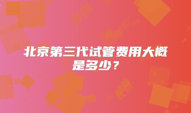 北京第三代试管费用大概是多少？