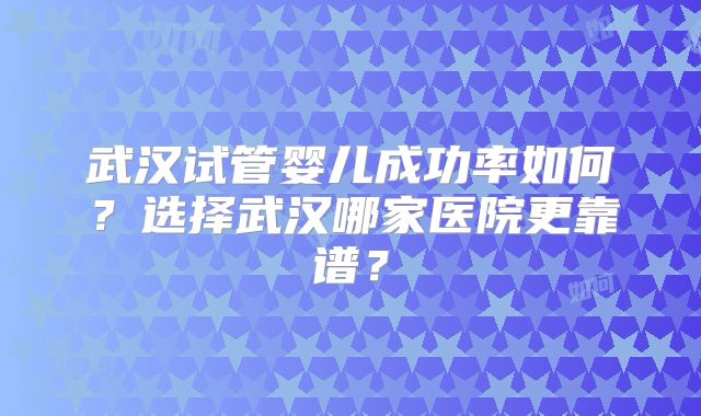 武汉试管婴儿成功率如何？选择武汉哪家医院更靠谱？
