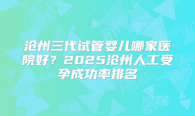 沧州三代试管婴儿哪家医院好？2025沧州人工受孕成功率排名