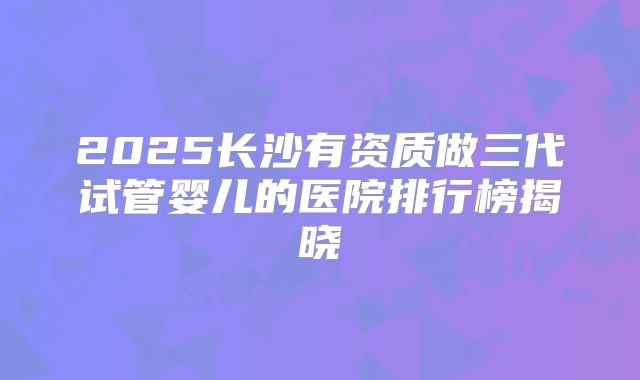 2025长沙有资质做三代试管婴儿的医院排行榜揭晓