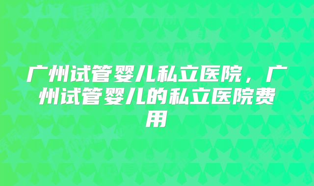 广州试管婴儿私立医院，广州试管婴儿的私立医院费用