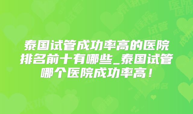 泰国试管成功率高的医院排名前十有哪些_泰国试管哪个医院成功率高!