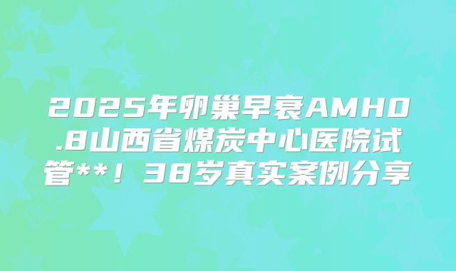 2025年卵巢早衰AMH0.8山西省煤炭中心医院试管**！38岁真实案例分享