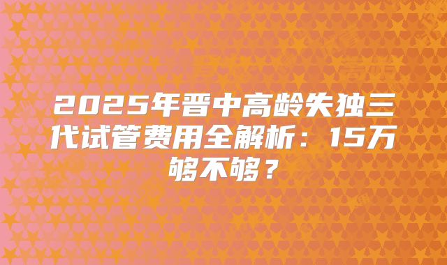 2025年晋中高龄失独三代试管费用全解析：15万够不够？