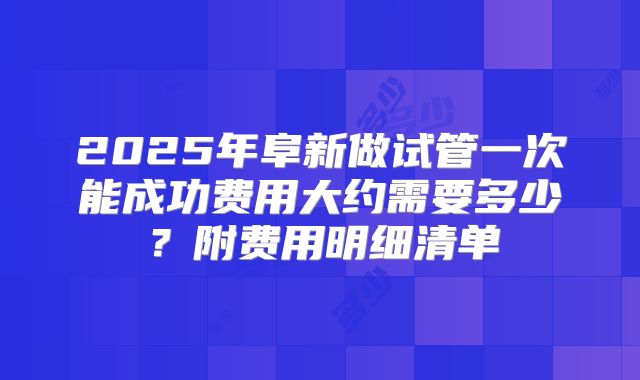 2025年阜新做试管一次能成功费用大约需要多少？附费用明细清单