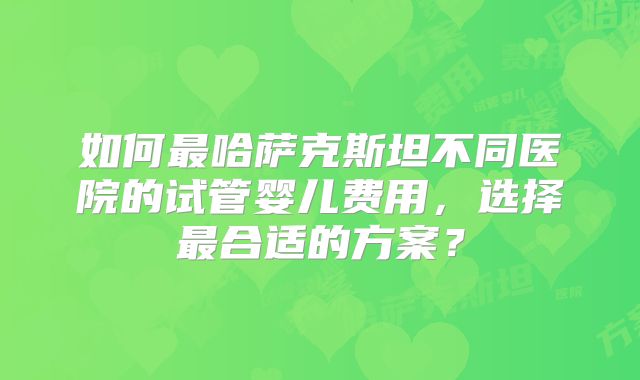 如何最哈萨克斯坦不同医院的试管婴儿费用，选择最合适的方案？