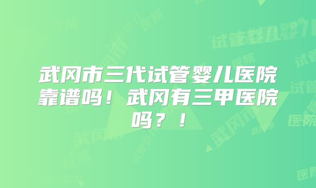 武冈市三代试管婴儿医院靠谱吗！武冈有三甲医院吗？！