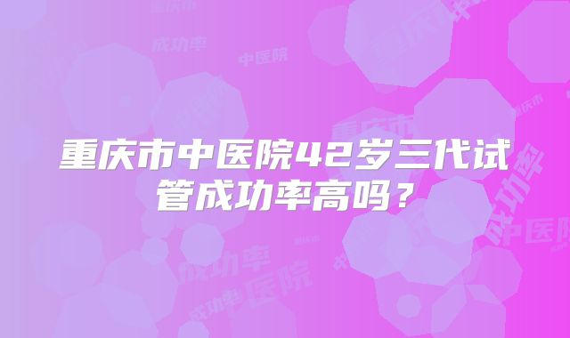 重庆市中医院42岁三代试管成功率高吗？