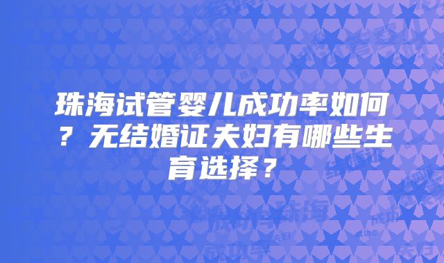 珠海试管婴儿成功率如何？无结婚证夫妇有哪些生育选择？