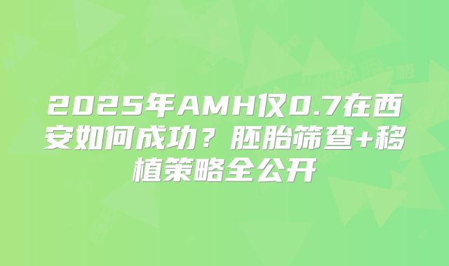2025年AMH仅0.7在西安如何成功？胚胎筛查+移植策略全公开