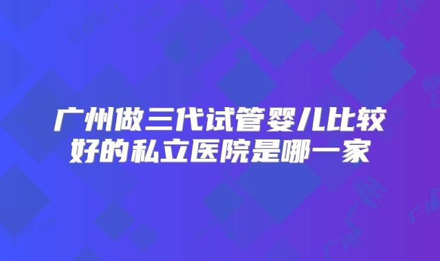 广州做三代试管婴儿比较好的私立医院是哪一家