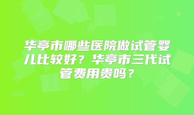 华亭市哪些医院做试管婴儿比较好?华亭市三代试管费用贵吗?