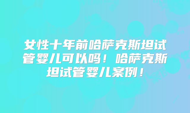 女性十年前哈萨克斯坦试管婴儿可以吗！哈萨克斯坦试管婴儿案例！