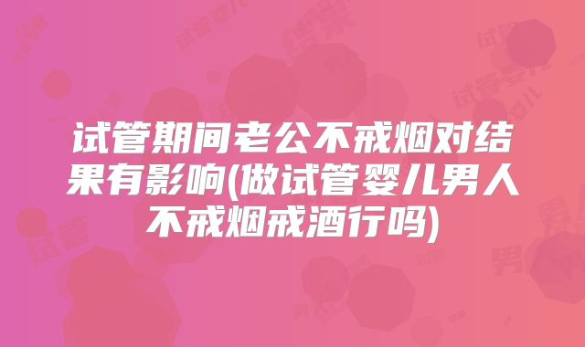试管期间老公不戒烟对结果有影响(做试管婴儿男人不戒烟戒酒行吗)