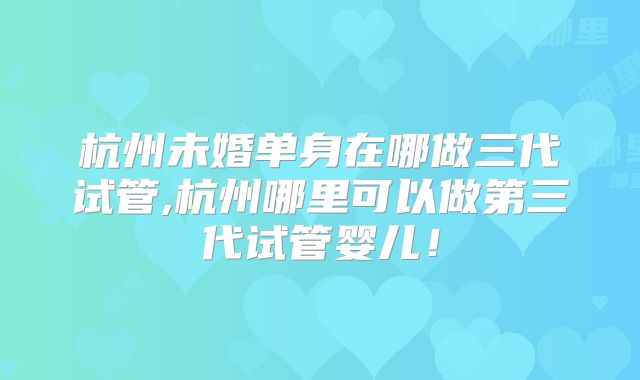 杭州未婚单身在哪做三代试管,杭州哪里可以做第三代试管婴儿！