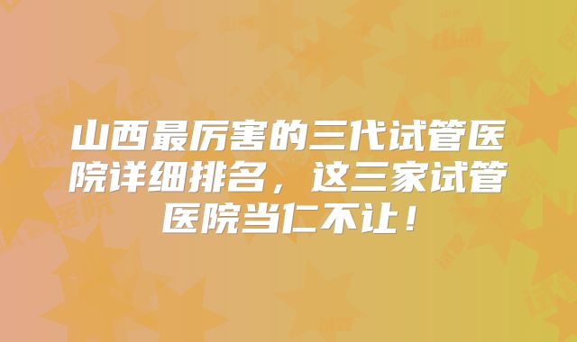 山西最厉害的三代试管医院详细排名，这三家试管医院当仁不让！