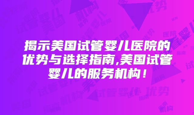 揭示美国试管婴儿医院的优势与选择指南,美国试管婴儿的服务机构！