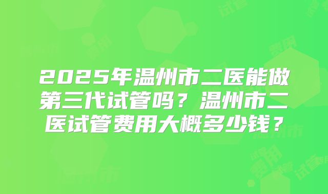 2025年温州市二医能做第三代试管吗？温州市二医试管费用大概多少钱？