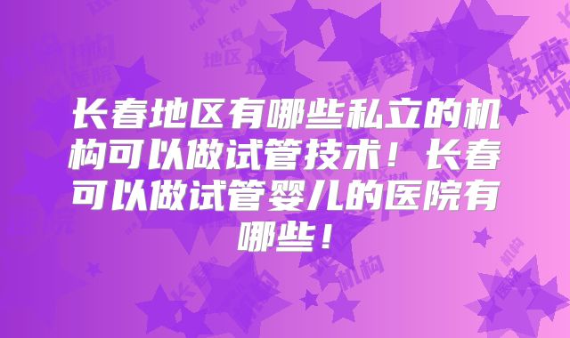 长春地区有哪些私立的机构可以做试管技术！长春可以做试管婴儿的医院有哪些！