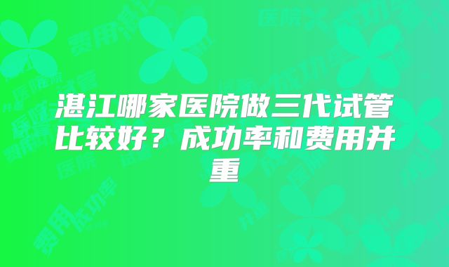 湛江哪家医院做三代试管比较好？成功率和费用并重