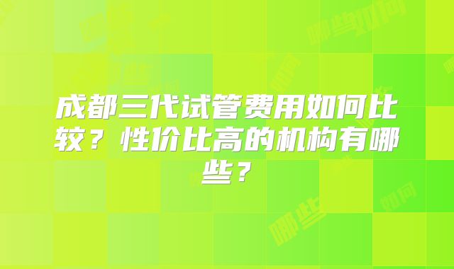 成都三代试管费用如何比较？性价比高的机构有哪些？