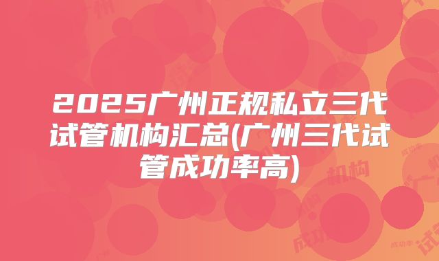 2025广州正规私立三代试管机构汇总(广州三代试管成功率高)