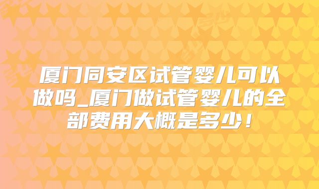 厦门同安区试管婴儿可以做吗_厦门做试管婴儿的全部费用大概是多少！