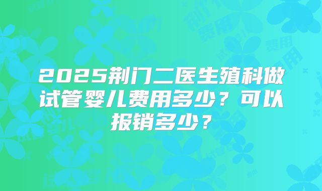 2025荆门二医生殖科做试管婴儿费用多少?可以报销多少?