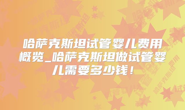 哈萨克斯坦试管婴儿费用概览_哈萨克斯坦做试管婴儿需要多少钱!