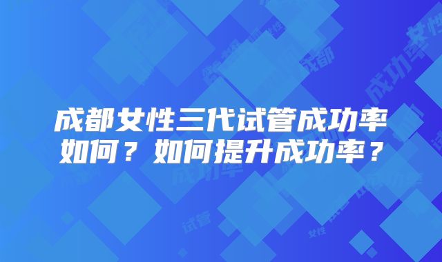 成都女性三代试管成功率如何？如何提升成功率？