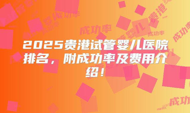2025贵港试管婴儿医院排名，附成功率及费用介绍！
