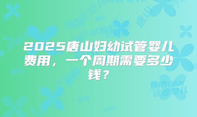 2025唐山妇幼试管婴儿费用,一个周期需要多少钱?