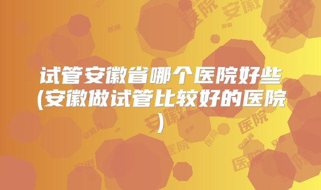 试管安徽省哪个医院好些(安徽做试管比较好的医院)
