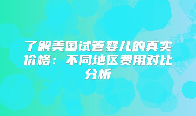 了解美国试管婴儿的真实价格：不同地区费用对比分析