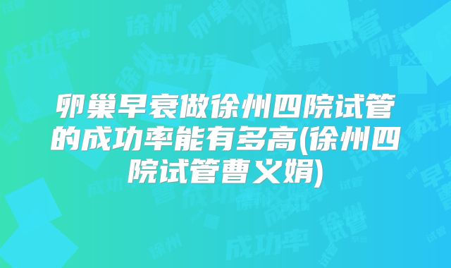 卵巢早衰做徐州四院试管的成功率能有多高(徐州四院试管曹义娟)