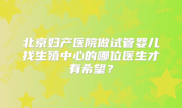 北京妇产医院做试管婴儿找生殖中心的哪位医生才有希望？