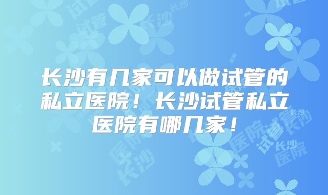 长沙有几家可以做试管的私立医院!长沙试管私立医院有哪几家!