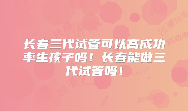 长春三代试管可以高成功率生孩子吗!长春能做三代试管吗!