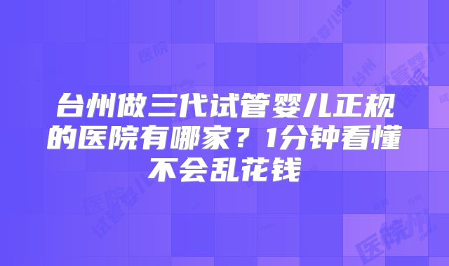 台州做三代试管婴儿正规的医院有哪家？1分钟看懂不会乱花钱