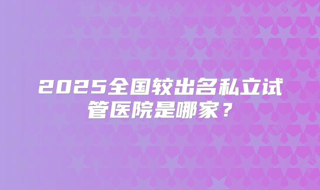 2025全国较出名私立试管医院是哪家？