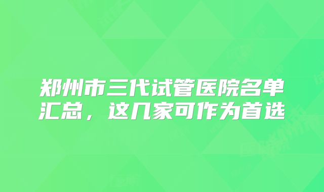 郑州市三代试管医院名单汇总，这几家可作为首选