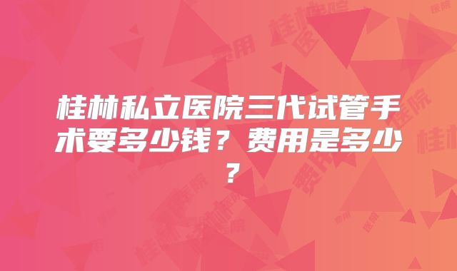 桂林私立医院三代试管手术要多少钱?费用是多少?