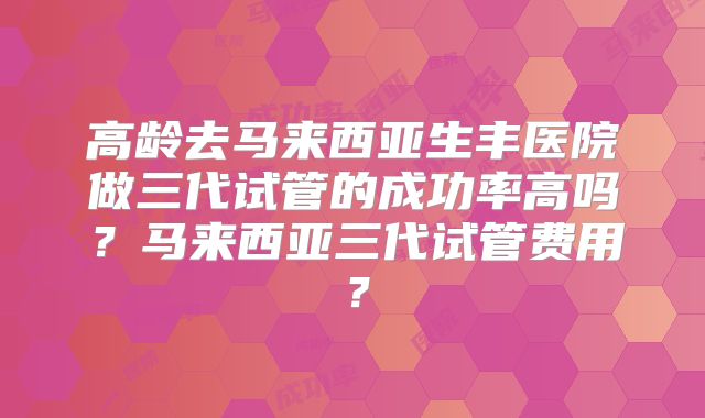 高龄去马来西亚生丰医院做三代试管的成功率高吗?马来西亚三代试管费用?