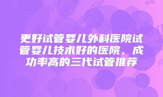 更好试管婴儿外科医院试管婴儿技术好的医院，成功率高的三代试管推荐