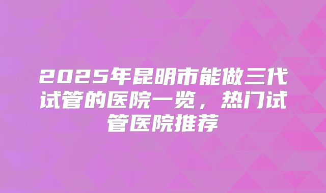 2025年昆明市能做三代试管的医院一览，热门试管医院推荐