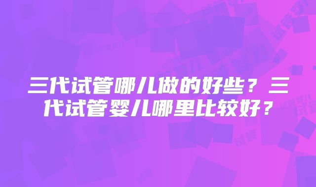 三代试管哪儿做的好些?三代试管婴儿哪里比较好?