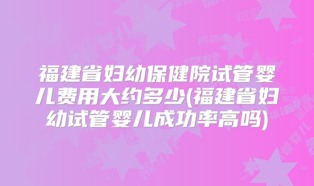 福建省妇幼保健院试管婴儿费用大约多少(福建省妇幼试管婴儿成功率高吗)