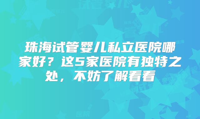 珠海试管婴儿私立医院哪家好?这5家医院有独特之处,不妨了解看看