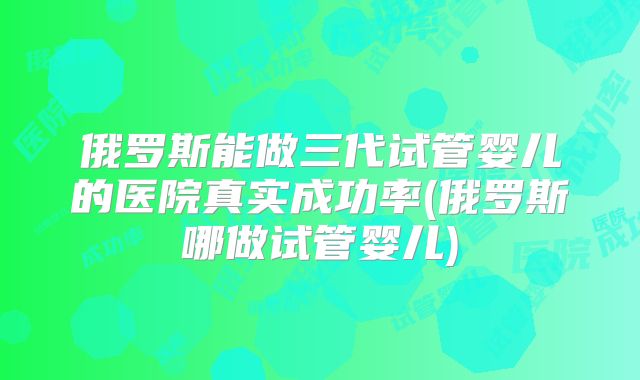 俄罗斯能做三代试管婴儿的医院真实成功率(俄罗斯哪做试管婴儿)
